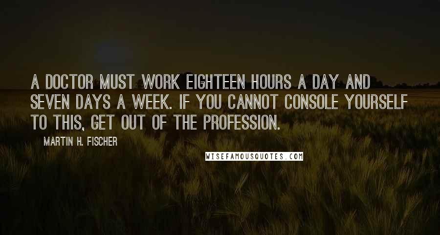Martin H. Fischer Quotes: A doctor must work eighteen hours a day and seven days a week. If you cannot console yourself to this, get out of the profession.