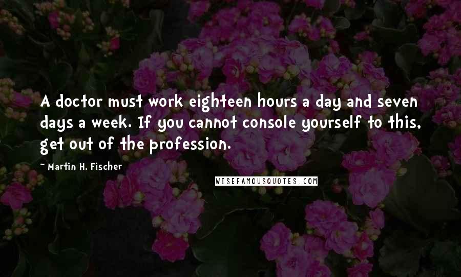 Martin H. Fischer Quotes: A doctor must work eighteen hours a day and seven days a week. If you cannot console yourself to this, get out of the profession.