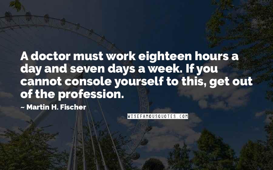 Martin H. Fischer Quotes: A doctor must work eighteen hours a day and seven days a week. If you cannot console yourself to this, get out of the profession.