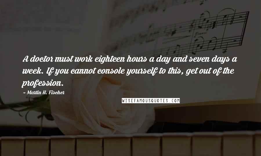 Martin H. Fischer Quotes: A doctor must work eighteen hours a day and seven days a week. If you cannot console yourself to this, get out of the profession.