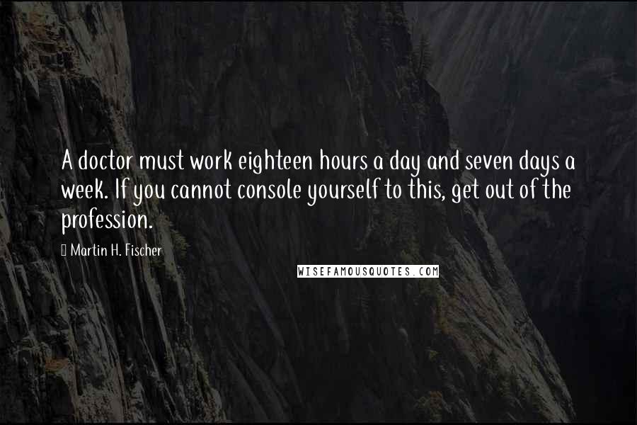Martin H. Fischer Quotes: A doctor must work eighteen hours a day and seven days a week. If you cannot console yourself to this, get out of the profession.