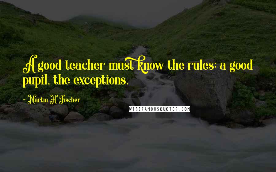 Martin H. Fischer Quotes: A good teacher must know the rules; a good pupil, the exceptions.