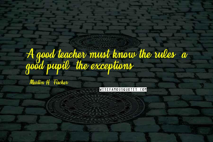 Martin H. Fischer Quotes: A good teacher must know the rules; a good pupil, the exceptions.