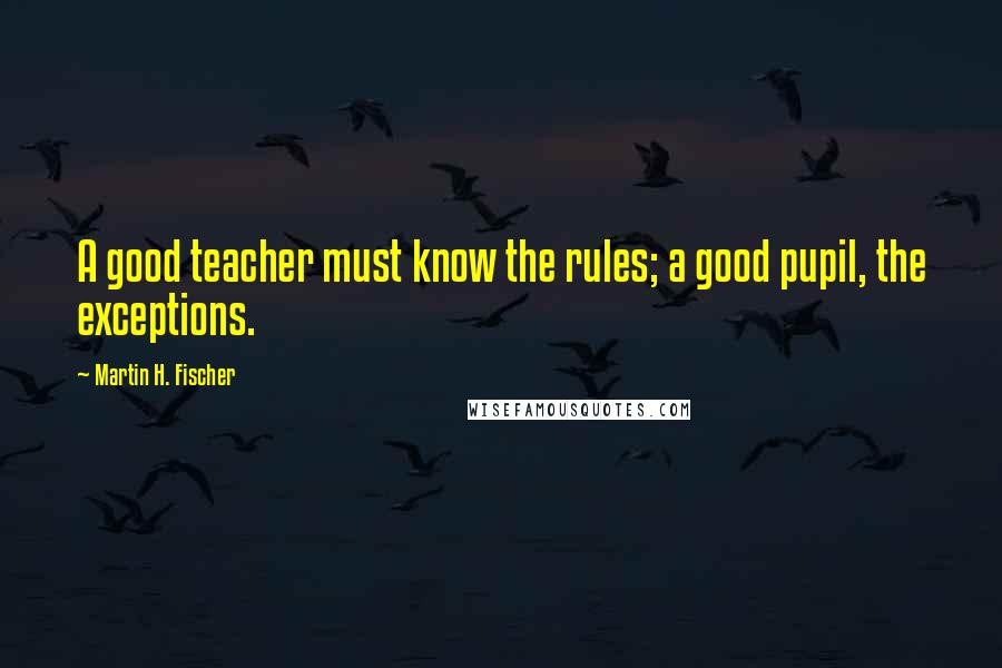 Martin H. Fischer Quotes: A good teacher must know the rules; a good pupil, the exceptions.