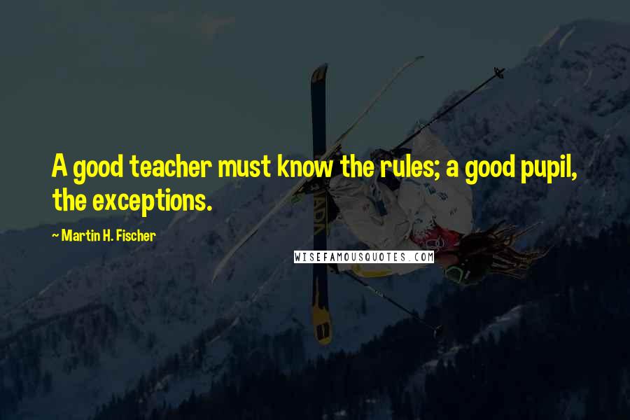 Martin H. Fischer Quotes: A good teacher must know the rules; a good pupil, the exceptions.