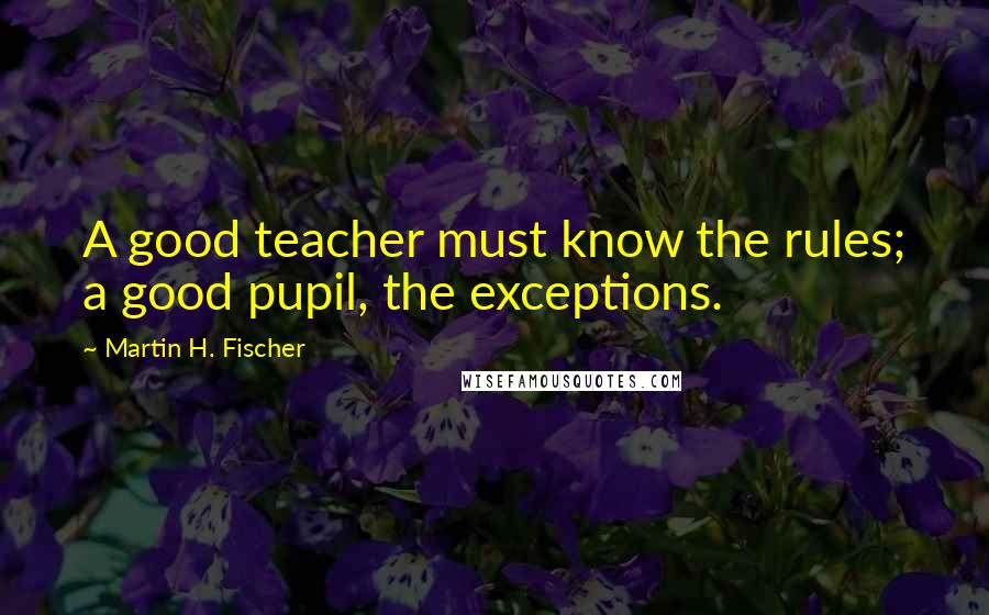 Martin H. Fischer Quotes: A good teacher must know the rules; a good pupil, the exceptions.