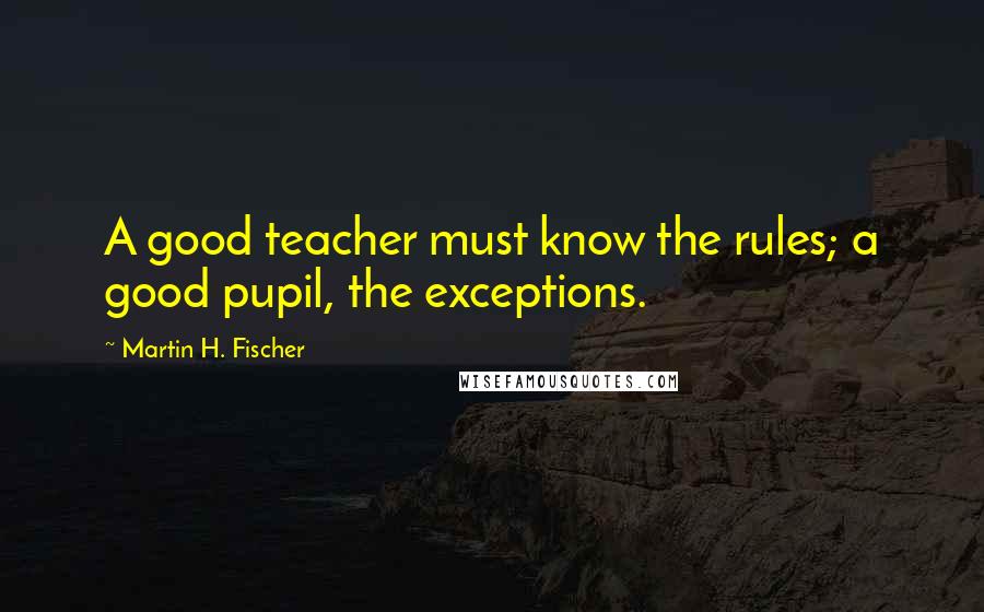 Martin H. Fischer Quotes: A good teacher must know the rules; a good pupil, the exceptions.