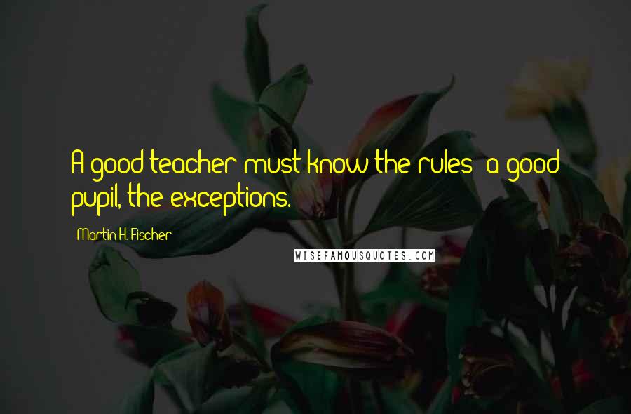 Martin H. Fischer Quotes: A good teacher must know the rules; a good pupil, the exceptions.