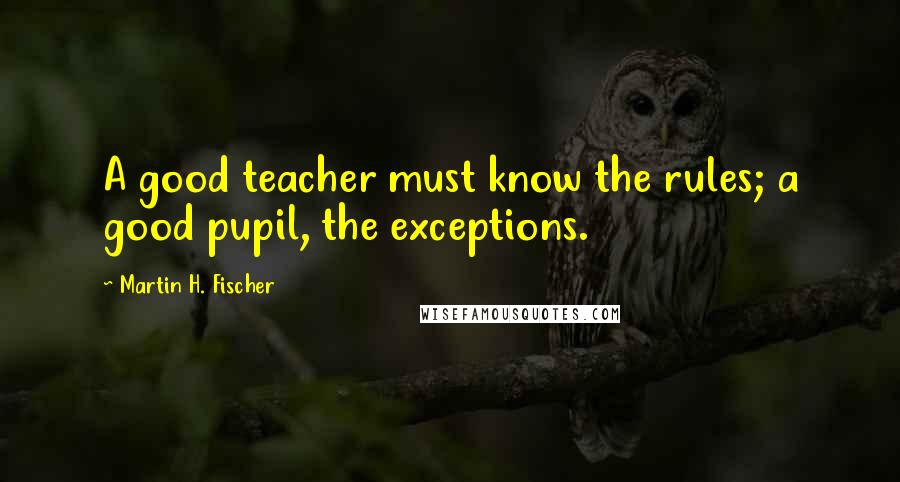 Martin H. Fischer Quotes: A good teacher must know the rules; a good pupil, the exceptions.