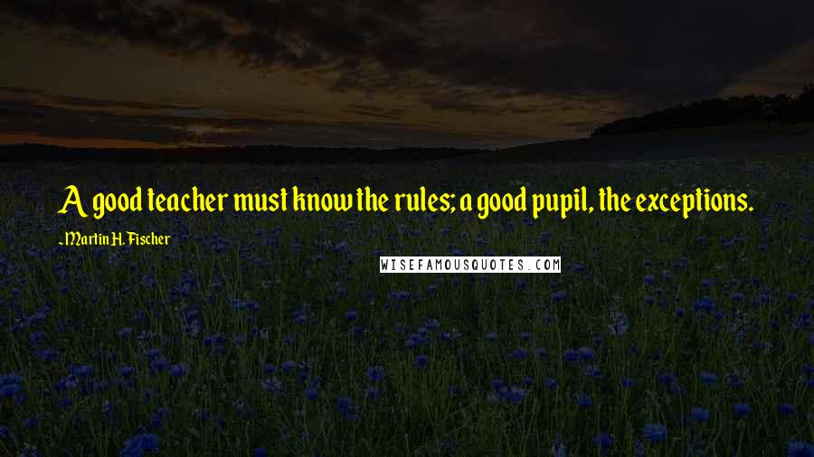 Martin H. Fischer Quotes: A good teacher must know the rules; a good pupil, the exceptions.