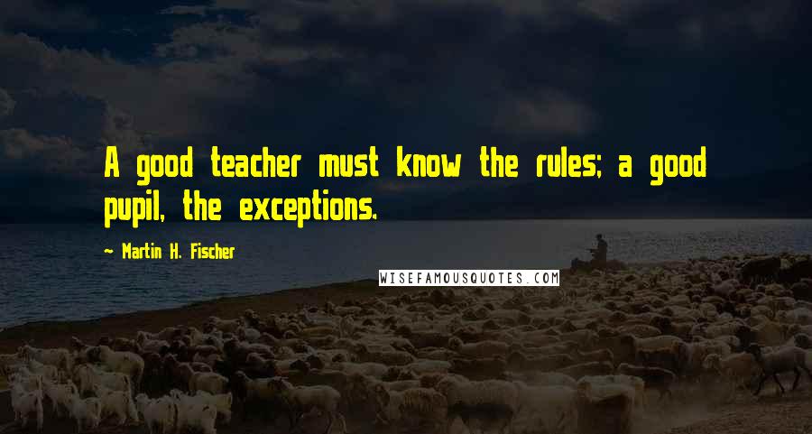 Martin H. Fischer Quotes: A good teacher must know the rules; a good pupil, the exceptions.