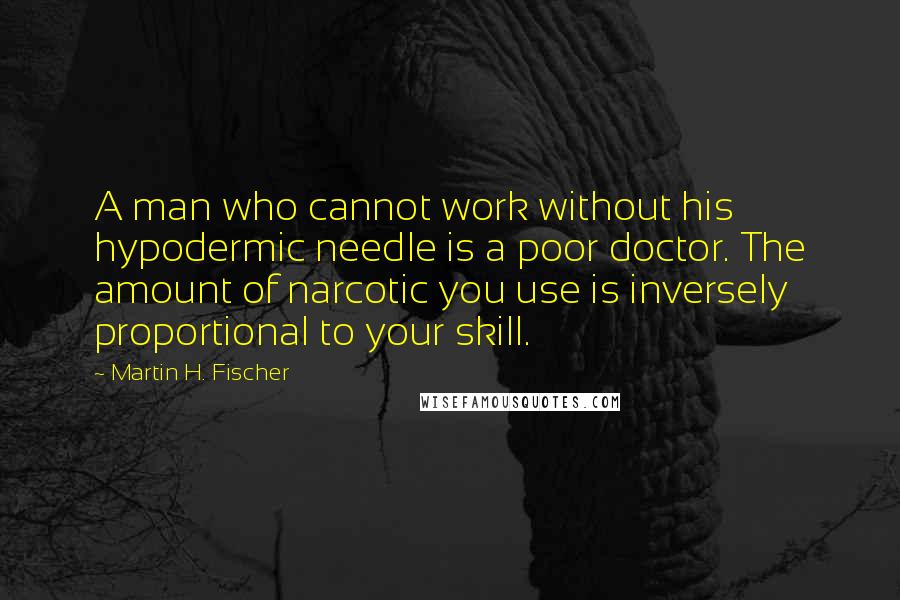 Martin H. Fischer Quotes: A man who cannot work without his hypodermic needle is a poor doctor. The amount of narcotic you use is inversely proportional to your skill.