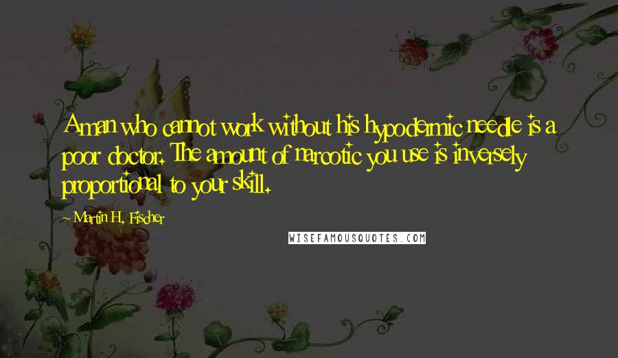 Martin H. Fischer Quotes: A man who cannot work without his hypodermic needle is a poor doctor. The amount of narcotic you use is inversely proportional to your skill.