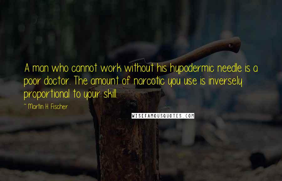 Martin H. Fischer Quotes: A man who cannot work without his hypodermic needle is a poor doctor. The amount of narcotic you use is inversely proportional to your skill.