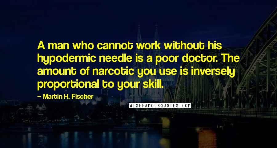 Martin H. Fischer Quotes: A man who cannot work without his hypodermic needle is a poor doctor. The amount of narcotic you use is inversely proportional to your skill.