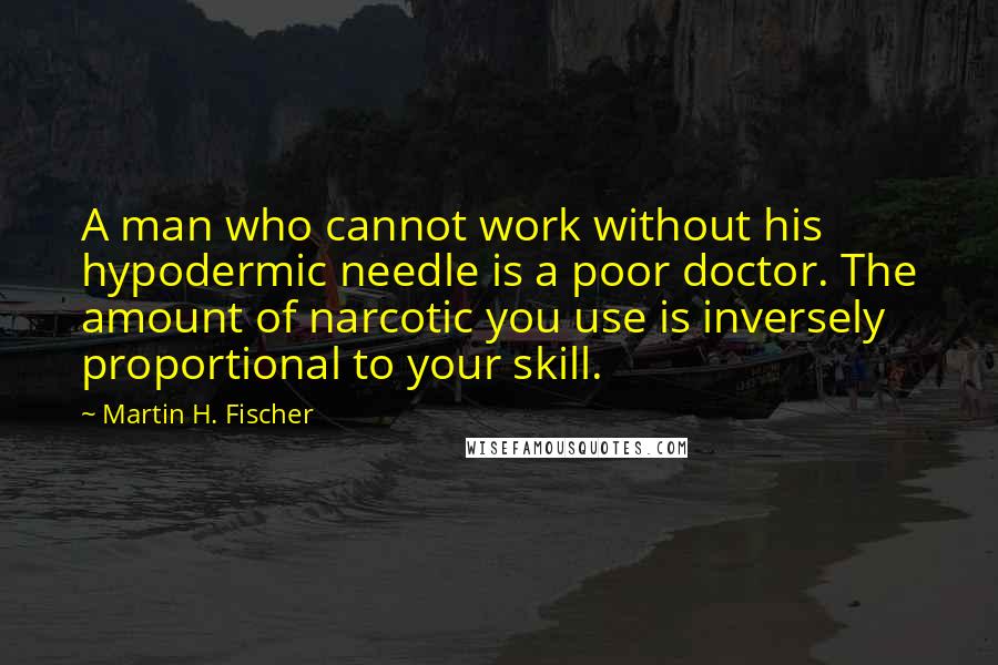 Martin H. Fischer Quotes: A man who cannot work without his hypodermic needle is a poor doctor. The amount of narcotic you use is inversely proportional to your skill.