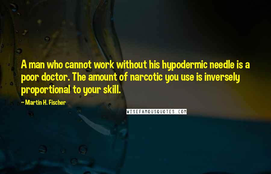Martin H. Fischer Quotes: A man who cannot work without his hypodermic needle is a poor doctor. The amount of narcotic you use is inversely proportional to your skill.