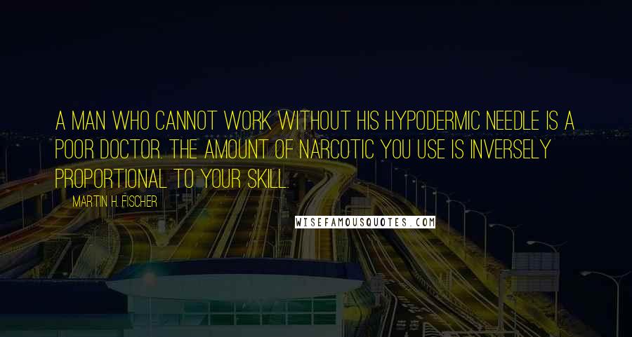 Martin H. Fischer Quotes: A man who cannot work without his hypodermic needle is a poor doctor. The amount of narcotic you use is inversely proportional to your skill.