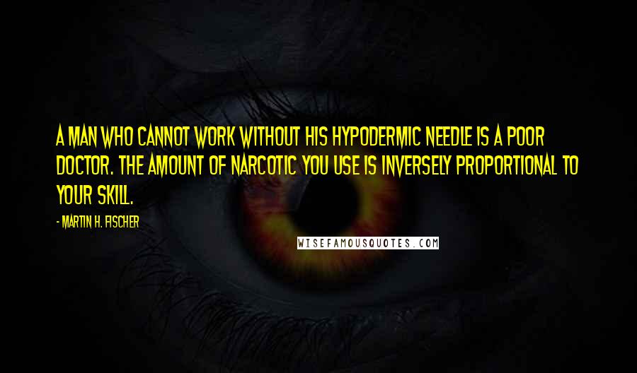 Martin H. Fischer Quotes: A man who cannot work without his hypodermic needle is a poor doctor. The amount of narcotic you use is inversely proportional to your skill.