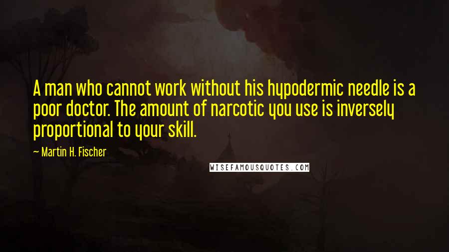 Martin H. Fischer Quotes: A man who cannot work without his hypodermic needle is a poor doctor. The amount of narcotic you use is inversely proportional to your skill.