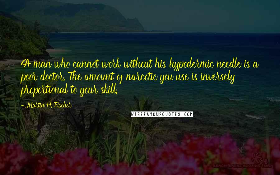 Martin H. Fischer Quotes: A man who cannot work without his hypodermic needle is a poor doctor. The amount of narcotic you use is inversely proportional to your skill.