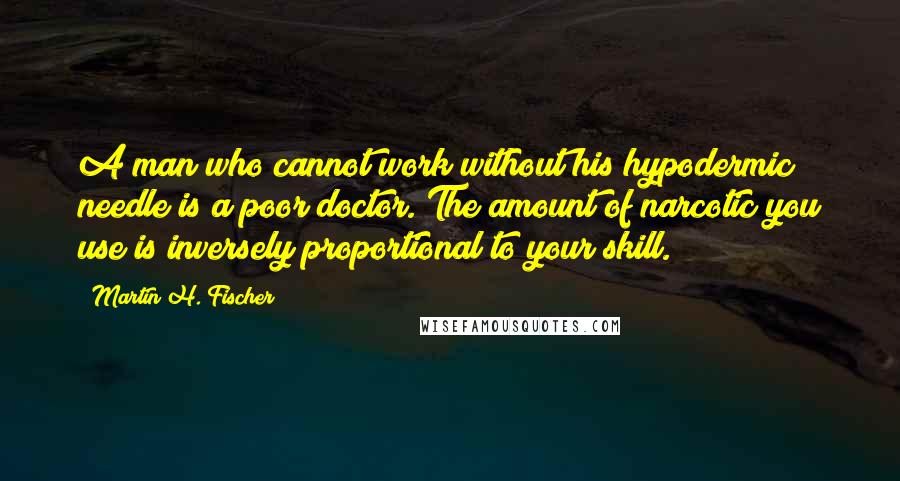 Martin H. Fischer Quotes: A man who cannot work without his hypodermic needle is a poor doctor. The amount of narcotic you use is inversely proportional to your skill.