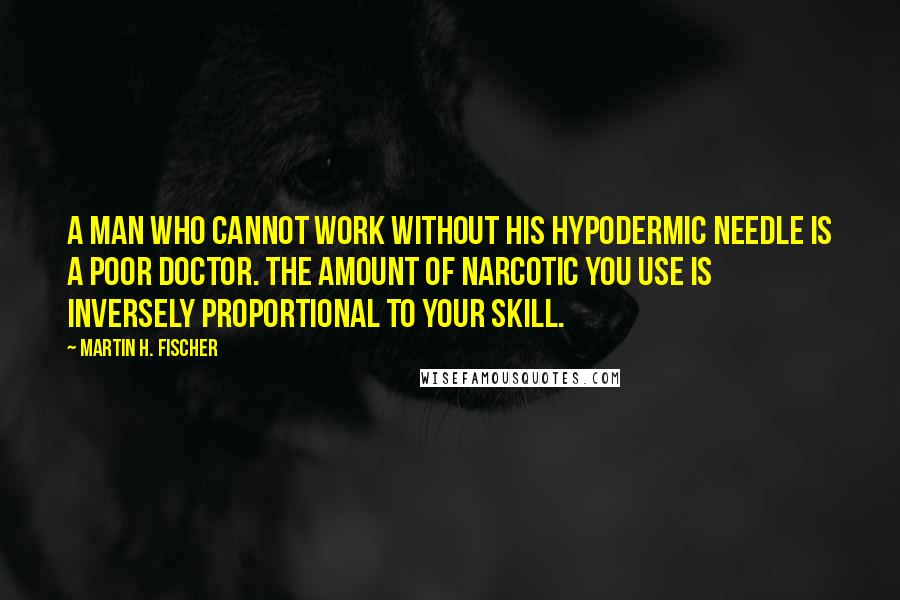 Martin H. Fischer Quotes: A man who cannot work without his hypodermic needle is a poor doctor. The amount of narcotic you use is inversely proportional to your skill.