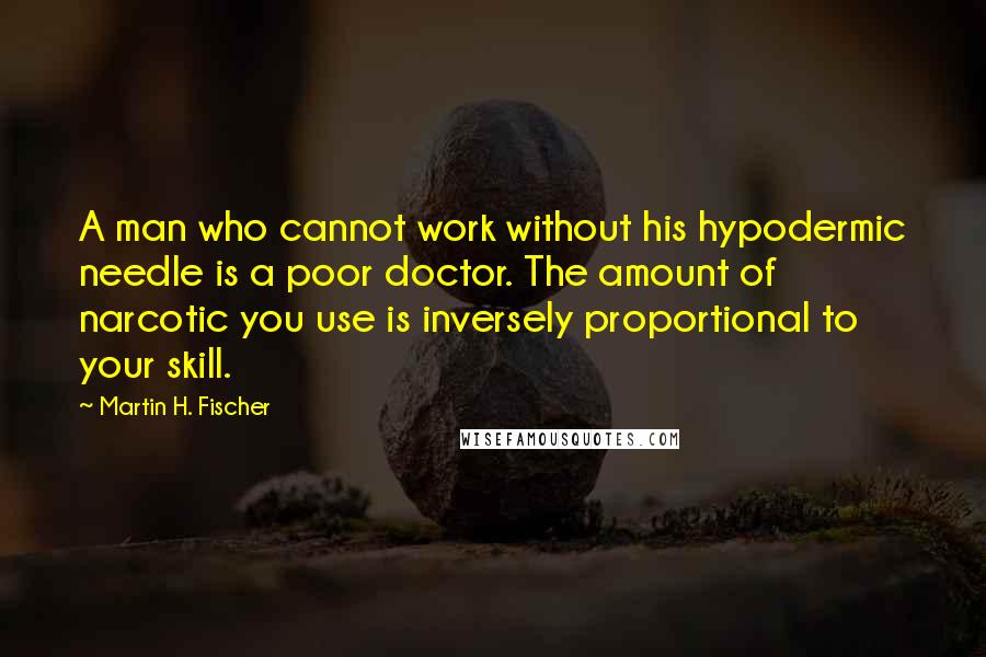 Martin H. Fischer Quotes: A man who cannot work without his hypodermic needle is a poor doctor. The amount of narcotic you use is inversely proportional to your skill.