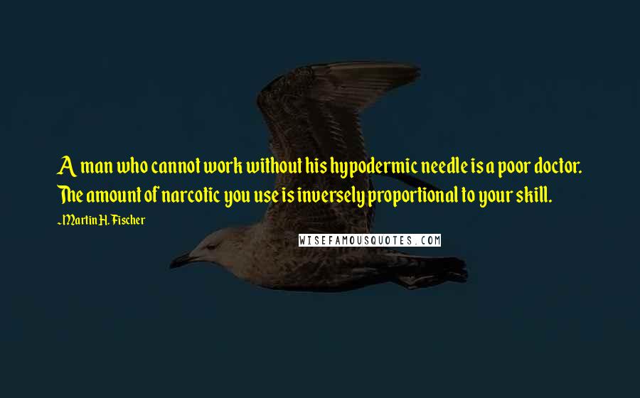 Martin H. Fischer Quotes: A man who cannot work without his hypodermic needle is a poor doctor. The amount of narcotic you use is inversely proportional to your skill.