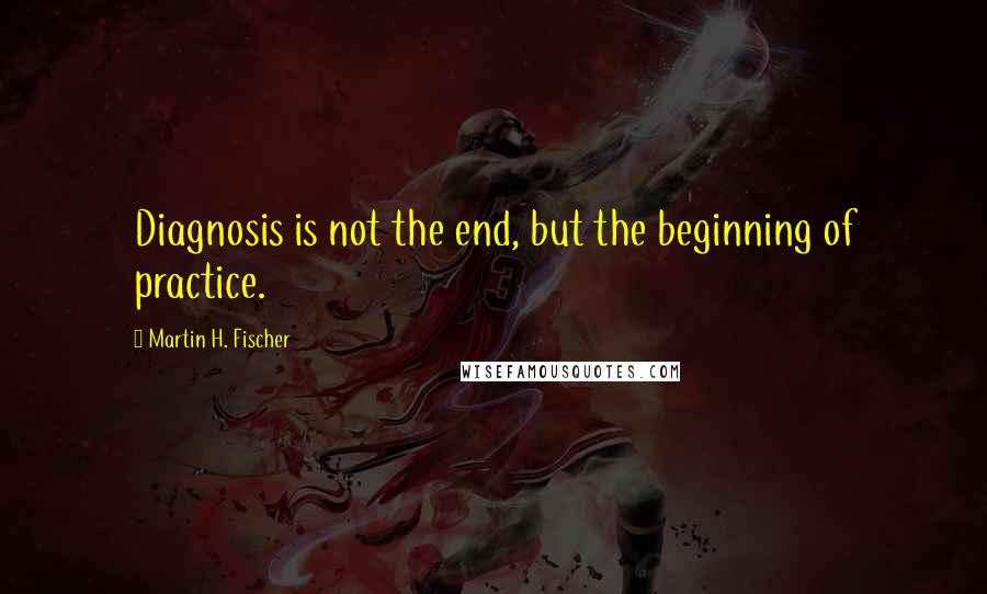 Martin H. Fischer Quotes: Diagnosis is not the end, but the beginning of practice.