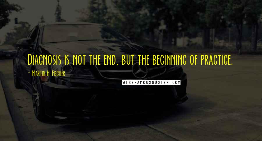 Martin H. Fischer Quotes: Diagnosis is not the end, but the beginning of practice.