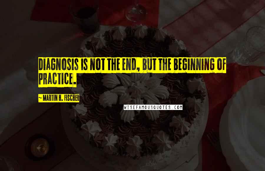Martin H. Fischer Quotes: Diagnosis is not the end, but the beginning of practice.