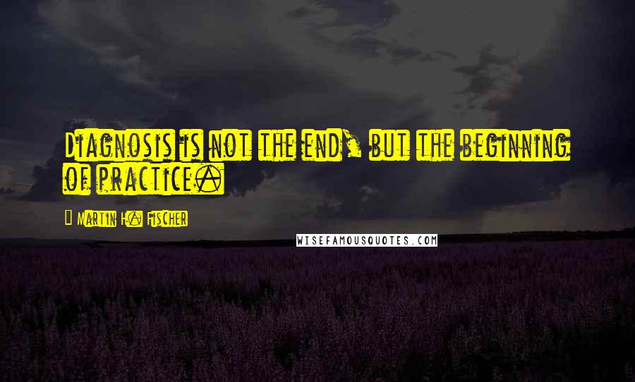 Martin H. Fischer Quotes: Diagnosis is not the end, but the beginning of practice.