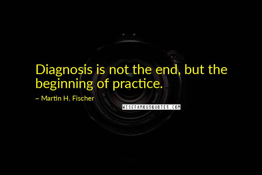 Martin H. Fischer Quotes: Diagnosis is not the end, but the beginning of practice.