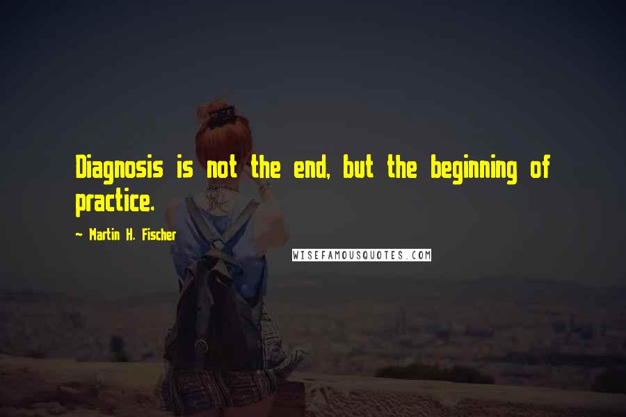 Martin H. Fischer Quotes: Diagnosis is not the end, but the beginning of practice.
