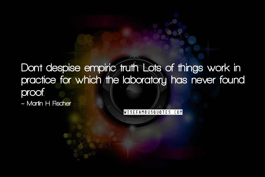 Martin H. Fischer Quotes: Don't despise empiric truth. Lots of things work in practice for which the laboratory has never found proof.