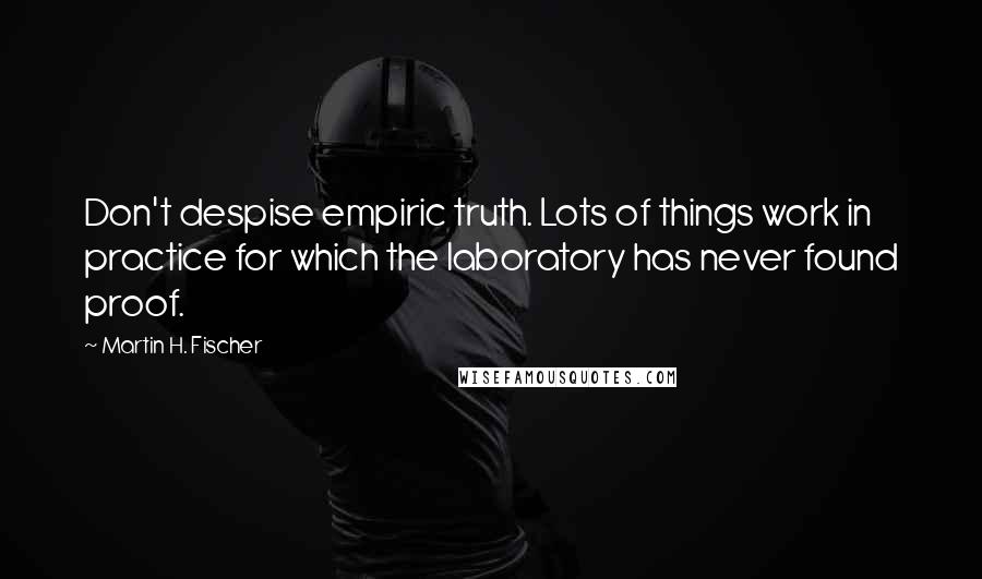 Martin H. Fischer Quotes: Don't despise empiric truth. Lots of things work in practice for which the laboratory has never found proof.