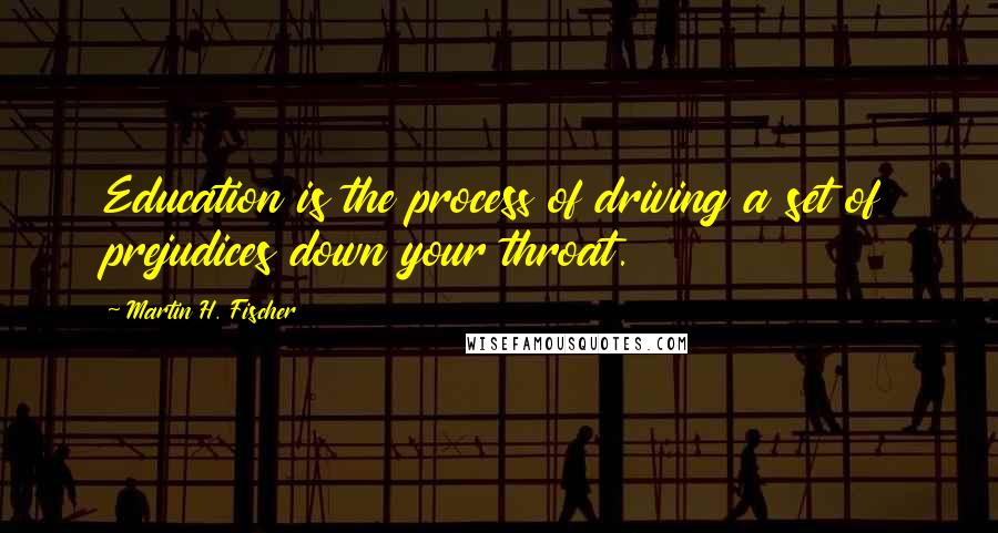 Martin H. Fischer Quotes: Education is the process of driving a set of prejudices down your throat.