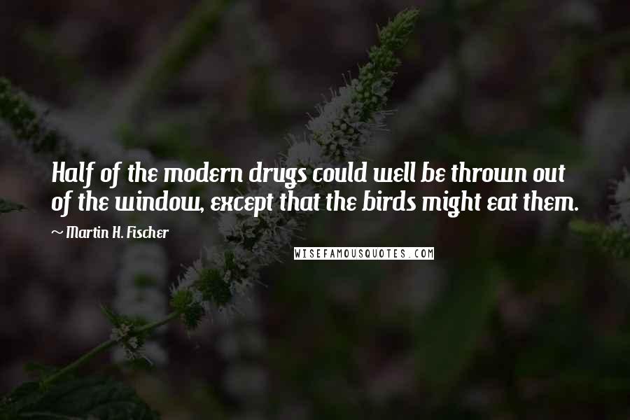 Martin H. Fischer Quotes: Half of the modern drugs could well be thrown out of the window, except that the birds might eat them.