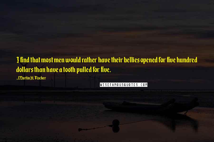 Martin H. Fischer Quotes: I find that most men would rather have their bellies opened for five hundred dollars than have a tooth pulled for five.