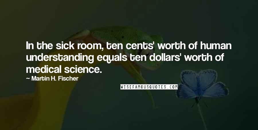 Martin H. Fischer Quotes: In the sick room, ten cents' worth of human understanding equals ten dollars' worth of medical science.