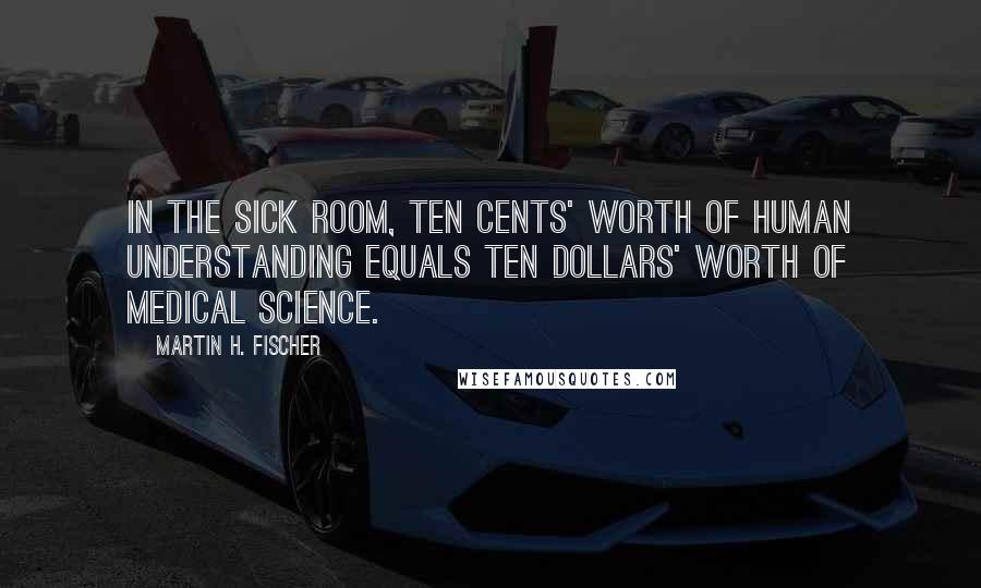 Martin H. Fischer Quotes: In the sick room, ten cents' worth of human understanding equals ten dollars' worth of medical science.