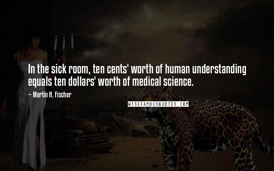 Martin H. Fischer Quotes: In the sick room, ten cents' worth of human understanding equals ten dollars' worth of medical science.