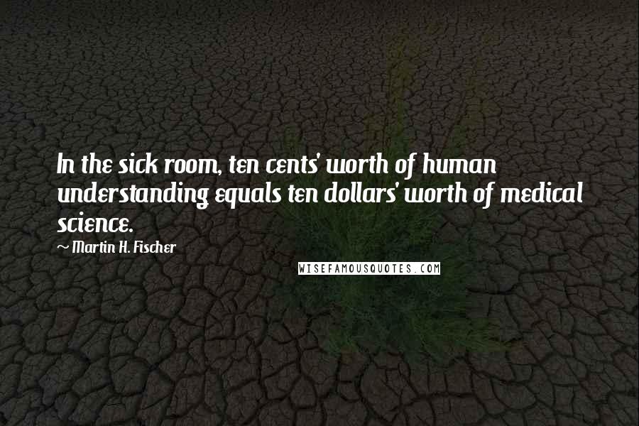 Martin H. Fischer Quotes: In the sick room, ten cents' worth of human understanding equals ten dollars' worth of medical science.