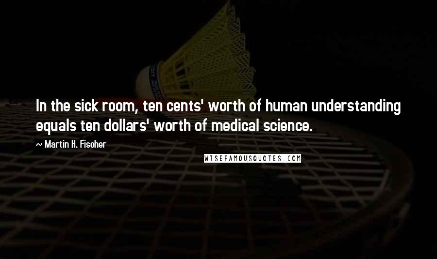 Martin H. Fischer Quotes: In the sick room, ten cents' worth of human understanding equals ten dollars' worth of medical science.