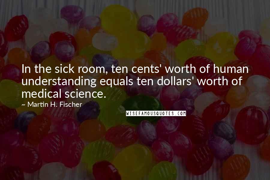 Martin H. Fischer Quotes: In the sick room, ten cents' worth of human understanding equals ten dollars' worth of medical science.