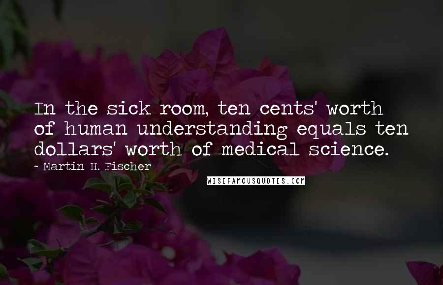 Martin H. Fischer Quotes: In the sick room, ten cents' worth of human understanding equals ten dollars' worth of medical science.