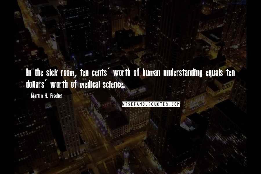 Martin H. Fischer Quotes: In the sick room, ten cents' worth of human understanding equals ten dollars' worth of medical science.