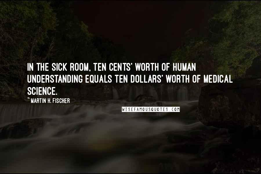 Martin H. Fischer Quotes: In the sick room, ten cents' worth of human understanding equals ten dollars' worth of medical science.