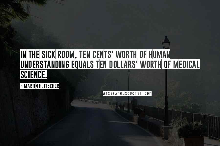 Martin H. Fischer Quotes: In the sick room, ten cents' worth of human understanding equals ten dollars' worth of medical science.